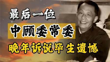 闻天下谈古今 最后一位中顾委常委，晚年诉说毕生遗憾，身边人无不感慨落泪